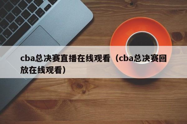 cba总决赛直播在线观看（cba总决赛回放在线观看）