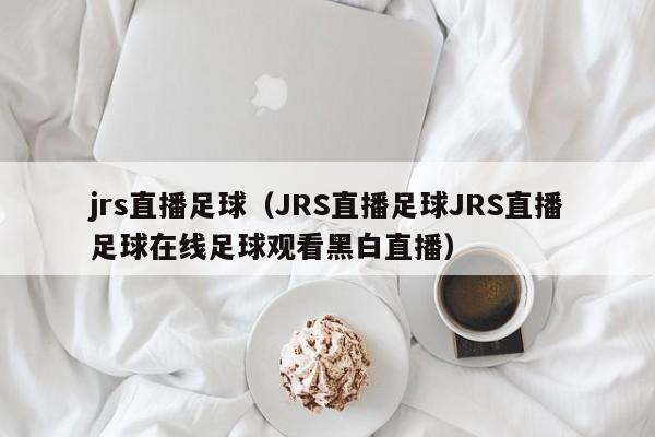 jrs直播足球（JRS直播足球JRS直播足球在线足球观看黑白直播）