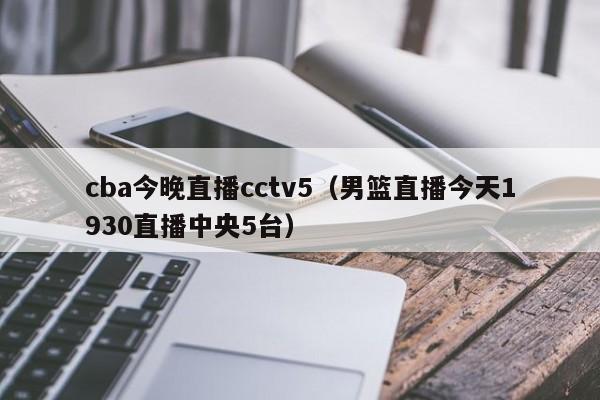 cba今晚直播cctv5（男篮直播今天1930直播中央5台）