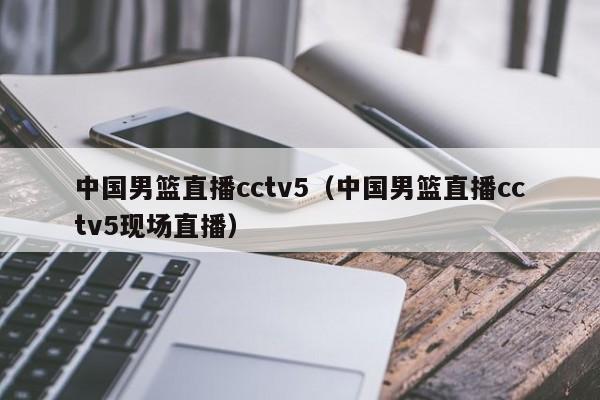 中国男篮直播cctv5（中国男篮直播cctv5现场直播）