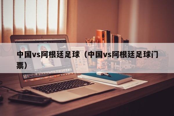 中国vs阿根廷足球（中国vs阿根廷足球门票）