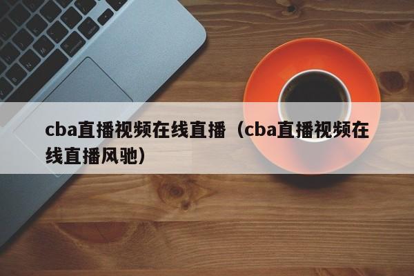 cba直播视频在线直播（cba直播视频在线直播风驰）