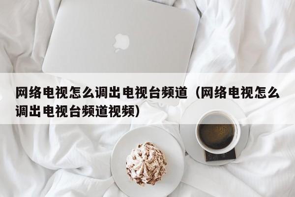 网络电视怎么调出电视台频道（网络电视怎么调出电视台频道视频）