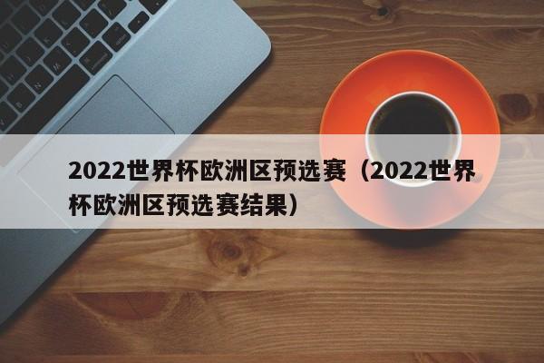 2022世界杯欧洲区预选赛（2022世界杯欧洲区预选赛结果）