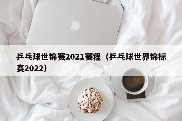 乒乓球世锦赛2021赛程（乒乓球世界锦标赛2022）