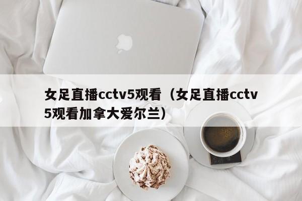 女足直播cctv5观看（女足直播cctv5观看加拿大爱尔兰）