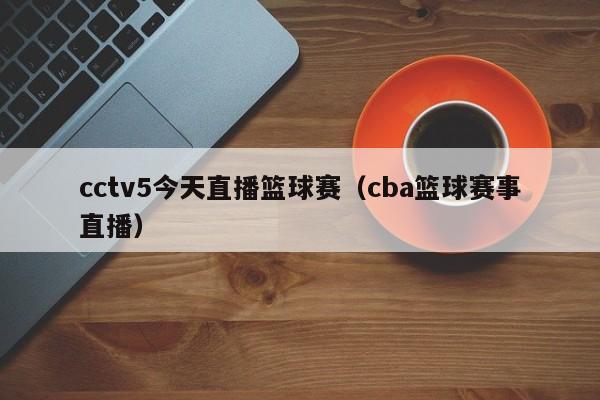 cctv5今天直播篮球赛（cba篮球赛事直播）